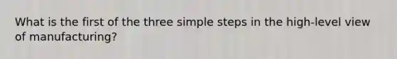 What is the first of the three simple steps in the high-level view of manufacturing?