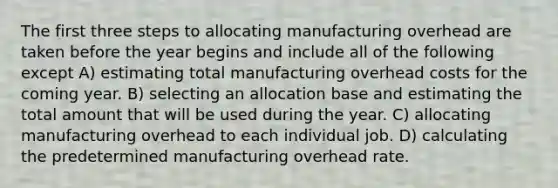 The first three steps to allocating manufacturing overhead are taken before the year begins and include all of the following except A) estimating total manufacturing overhead costs for the coming year. B) selecting an allocation base and estimating the total amount that will be used during the year. C) allocating manufacturing overhead to each individual job. D) calculating the predetermined manufacturing overhead rate.