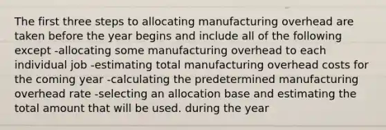 The first three steps to allocating manufacturing overhead are taken before the year begins and include all of the following except -allocating some manufacturing overhead to each individual job -estimating total manufacturing overhead costs for the coming year -calculating the predetermined manufacturing overhead rate -selecting an allocation base and estimating the total amount that will be used. during the year