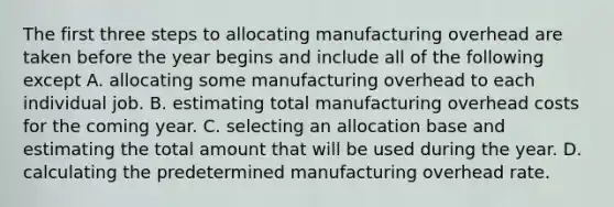 The first three steps to allocating manufacturing overhead are taken before the year begins and include all of the following except A. allocating some manufacturing overhead to each individual job. B. estimating total manufacturing overhead costs for the coming year. C. selecting an allocation base and estimating the total amount that will be used during the year. D. calculating the predetermined manufacturing overhead rate.