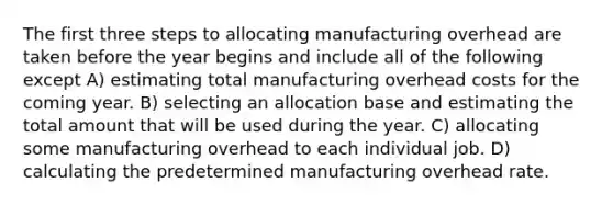 The first three steps to allocating manufacturing overhead are taken before the year begins and include all of the following except A) estimating total manufacturing overhead costs for the coming year. B) selecting an allocation base and estimating the total amount that will be used during the year. C) allocating some manufacturing overhead to each individual job. D) calculating the predetermined manufacturing overhead rate.