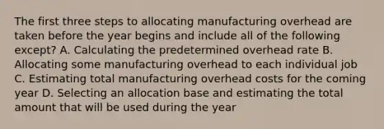 The first three steps to allocating manufacturing overhead are taken before the year begins and include all of the following except? A. Calculating the predetermined overhead rate B. Allocating some manufacturing overhead to each individual job C. Estimating total manufacturing overhead costs for the coming year D. Selecting an allocation base and estimating the total amount that will be used during the year