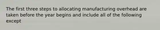 The first three steps to allocating manufacturing overhead are taken before the year begins and include all of the following except