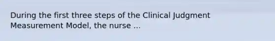 During the first three steps of the Clinical Judgment Measurement Model, the nurse ...