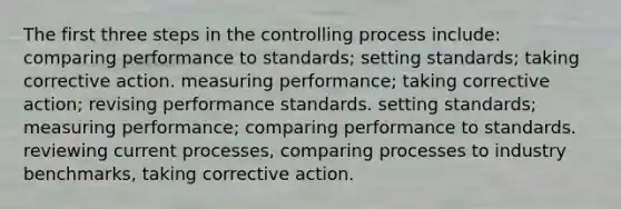 The first three steps in the controlling process include: comparing performance to standards; setting standards; taking corrective action. measuring performance; taking corrective action; revising performance standards. setting standards; measuring performance; comparing performance to standards. reviewing current processes, comparing processes to industry benchmarks, taking corrective action.