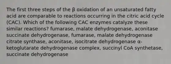 The first three steps of the β oxidation of an unsaturated fatty acid are comparable to reactions occurring in the citric acid cycle (CAC). Which of the following CAC enzymes catalyze these similar reactions? fumarase, malate dehydrogenase, aconitase succinate dehydrogenase, fumarase, malate dehydrogenase citrate synthase, aconitase, isocitrate dehydrogenase α-ketoglutarate dehydrogenase complex, succinyl CoA synthetase, succinate dehydrogenase