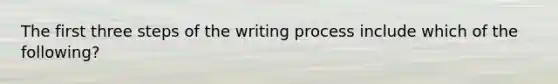 The first three steps of the writing process include which of the following?