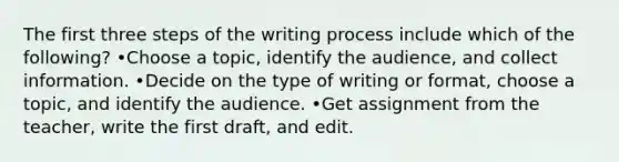 The first three steps of the writing process include which of the following? •Choose a topic, identify the audience, and collect information. •Decide on the type of writing or format, choose a topic, and identify the audience. •Get assignment from the teacher, write the first draft, and edit.