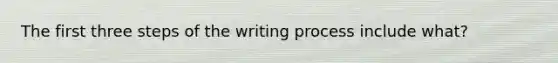 The first three steps of the writing process include what?