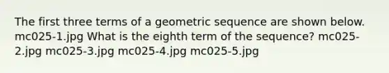 The first three terms of a geometric sequence are shown below. mc025-1.jpg What is the eighth term of the sequence? mc025-2.jpg mc025-3.jpg mc025-4.jpg mc025-5.jpg