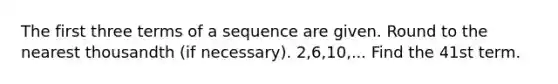 The first three terms of a sequence are given. <a href='https://www.questionai.com/knowledge/kmCQ74YylL-round-to-the-nearest-thousand' class='anchor-knowledge'>round to the nearest thousand</a>th (if necessary). 2,6,10,... Find the 41st term.