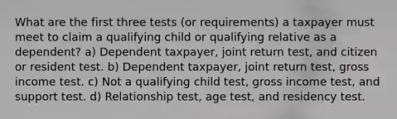 What are the first three tests (or requirements) a taxpayer must meet to claim a qualifying child or qualifying relative as a dependent? a) Dependent taxpayer, joint return test, and citizen or resident test. b) Dependent taxpayer, joint return test, gross income test. c) Not a qualifying child test, gross income test, and support test. d) Relationship test, age test, and residency test.