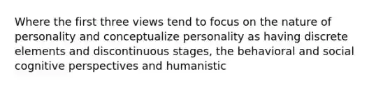 Where the first three views tend to focus on the nature of personality and conceptualize personality as having discrete elements and discontinuous stages, the behavioral and social cognitive perspectives and humanistic