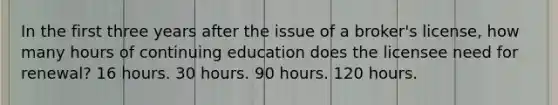 In the first three years after the issue of a broker's license, how many hours of continuing education does the licensee need for renewal? 16 hours. 30 hours. 90 hours. 120 hours.