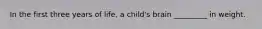 In the first three years of life, a child's brain _________ in weight.