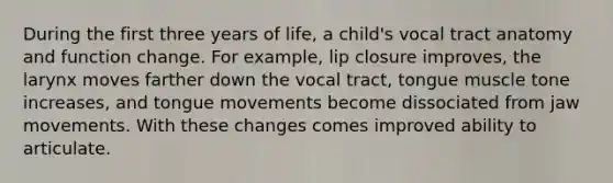 During the first three years of life, a child's vocal tract anatomy and function change. For example, lip closure improves, the larynx moves farther down the vocal tract, tongue muscle tone increases, and tongue movements become dissociated from jaw movements. With these changes comes improved ability to articulate.