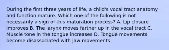 During the first three years of life, a child's vocal tract anatomy and function mature. Which one of the following is not necessarily a sign of this maturation process? A. Lip closure improves B. The larynx moves farther up in the vocal tract C. Muscle tone in the tongue increases D. Tongue movements become disassociated with jaw movements