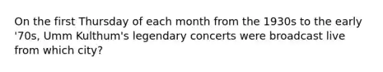 On the first Thursday of each month from the 1930s to the early '70s, Umm Kulthum's legendary concerts were broadcast live from which city?