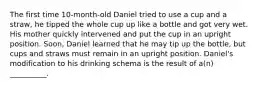 The first time 10-month-old Daniel tried to use a cup and a straw, he tipped the whole cup up like a bottle and got very wet. His mother quickly intervened and put the cup in an upright position. Soon, Daniel learned that he may tip up the bottle, but cups and straws must remain in an upright position. Daniel's modification to his drinking schema is the result of a(n) __________.