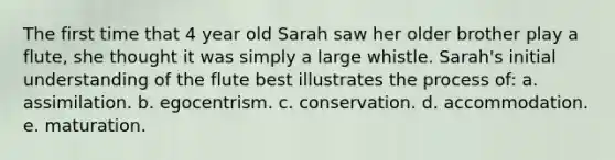 The first time that 4 year old Sarah saw her older brother play a flute, she thought it was simply a large whistle. Sarah's initial understanding of the flute best illustrates the process of: a. assimilation. b. egocentrism. c. conservation. d. accommodation. e. maturation.