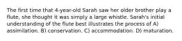 The first time that 4-year-old Sarah saw her older brother play a flute, she thought it was simply a large whistle. Sarah's initial understanding of the flute best illustrates the process of A) assimilation. B) conservation. C) accommodation. D) maturation.