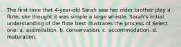 The first time that 4-year-old Sarah saw her older brother play a flute, she thought it was simple a large whistle. Sarah's initial understanding of the flute best illustrates the process of Select one: a. assimilation. b. conservation. c. accommodation. d. maturation.