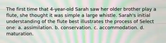 The first time that 4-year-old Sarah saw her older brother play a flute, she thought it was simple a large whistle. Sarah's initial understanding of the flute best illustrates the process of Select one: a. assimilation. b. conservation. c. accommodation. d. maturation.