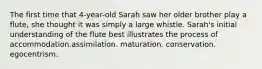 The first time that 4-year-old Sarah saw her older brother play a flute, she thought it was simply a large whistle. Sarah's initial understanding of the flute best illustrates the process of accommodation.assimilation. maturation. conservation. egocentrism.