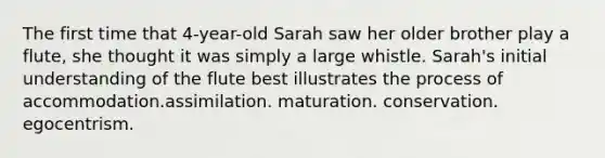 The first time that 4-year-old Sarah saw her older brother play a flute, she thought it was simply a large whistle. Sarah's initial understanding of the flute best illustrates the process of accommodation.assimilation. maturation. conservation. egocentrism.