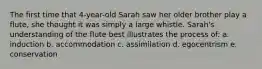 The first time that 4-year-old Sarah saw her older brother play a flute, she thought it was simply a large whistle. Sarah's understanding of the flute best illustrates the process of: a. induction b. accommodation c. assimilation d. egocentrism e. conservation