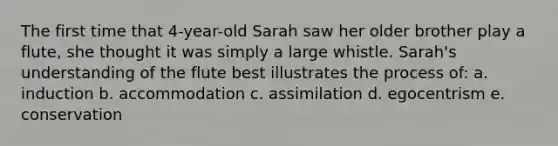 The first time that 4-year-old Sarah saw her older brother play a flute, she thought it was simply a large whistle. Sarah's understanding of the flute best illustrates the process of: a. induction b. accommodation c. assimilation d. egocentrism e. conservation