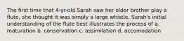 The first time that 4-yr-old Sarah saw her older brother play a flute, she thought it was simply a large whistle. Sarah's initial understanding of the flute best illustrates the process of a. maturation b. conservation c. assimilation d. accomodation