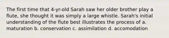 The first time that 4-yr-old Sarah saw her older brother play a flute, she thought it was simply a large whistle. Sarah's initial understanding of the flute best illustrates the process of a. maturation b. conservation c. assimilation d. accomodation