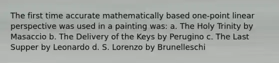 The first time accurate mathematically based one-point linear perspective was used in a painting was: a. The Holy Trinity by Masaccio b. The Delivery of the Keys by Perugino c. The Last Supper by Leonardo d. S. Lorenzo by Brunelleschi