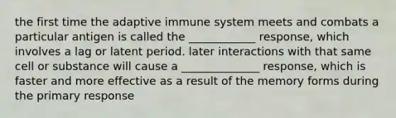 the first time the adaptive immune system meets and combats a particular antigen is called the ____________ response, which involves a lag or latent period. later interactions with that same cell or substance will cause a ______________ response, which is faster and more effective as a result of the memory forms during the primary response