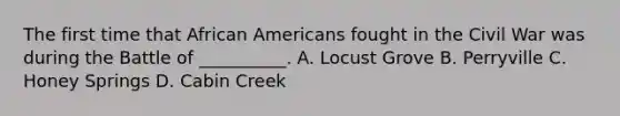 The first time that African Americans fought in the Civil War was during the Battle of __________. A. Locust Grove B. Perryville C. Honey Springs D. Cabin Creek