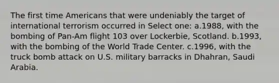 The first time Americans that were undeniably the target of international terrorism occurred in Select one: a.1988, with the bombing of Pan-Am flight 103 over Lockerbie, Scotland. b.1993, with the bombing of the World Trade Center. c.1996, with the truck bomb attack on U.S. military barracks in Dhahran, Saudi Arabia.