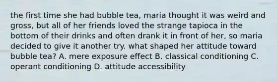 the first time she had bubble tea, maria thought it was weird and gross, but all of her friends loved the strange tapioca in the bottom of their drinks and often drank it in front of her, so maria decided to give it another try. what shaped her attitude toward bubble tea? A. mere exposure effect B. classical conditioning C. operant conditioning D. attitude accessibility