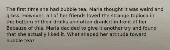 The first time she had bubble tea, Maria thought it was weird and gross. However, all of her friends loved the strange tapioca in the bottom of their drinks and often drank it in front of her. Because of this, Maria decided to give it another try and found that she actually liked it. What shaped her attitude toward bubble tea?