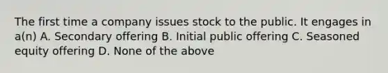 The first time a company issues stock to the public. It engages in a(n) A. Secondary offering B. Initial public offering C. Seasoned equity offering D. None of the above