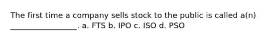 The first time a company sells stock to the public is called a(n) _________________. a. FTS b. IPO c. ISO d. PSO