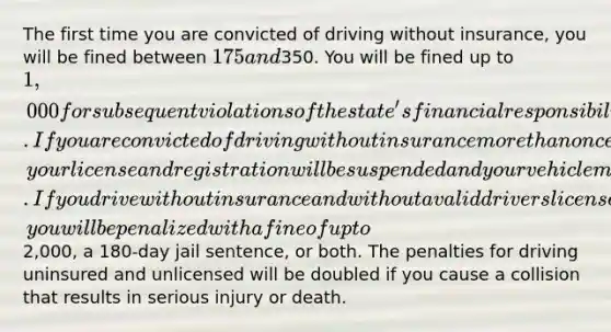 The first time you are convicted of driving without insurance, you will be fined between 175 and350. You will be fined up to 1,000 for subsequent violations of the state's financial responsibility law. If you are convicted of driving without insurance more than once, your license and registration will be suspended and your vehicle may be impounded. If you drive without insurance and without a valid drivers license, you will be penalized with a fine of up to2,000, a 180-day jail sentence, or both. The penalties for driving uninsured and unlicensed will be doubled if you cause a collision that results in serious injury or death.