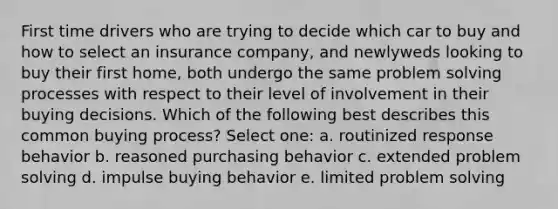 First time drivers who are trying to decide which car to buy and how to select an insurance company, and newlyweds looking to buy their first home, both undergo the same problem solving processes with respect to their level of involvement in their buying decisions. Which of the following best describes this common buying process?​ Select one: a. ​routinized response behavior b. ​reasoned purchasing behavior c. ​extended problem solving d. ​impulse buying behavior e. ​limited problem solving