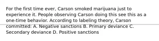 For the first time ever, Carson smoked marijuana just to experience it. People observing Carson doing this see this as a one-time behavior. According to labeling theory, Carson committed: A. Negative sanctions B. Primary deviance C. Secondary deviance D. Positive sanctions