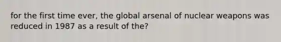 for the first time ever, the global arsenal of nuclear weapons was reduced in 1987 as a result of the?