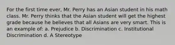 For the first time ever, Mr. Perry has an Asian student in his math class. Mr. Perry thinks that the Asian student will get the highest grade because he believes that all Asians are very smart. This is an example of: a. Prejudice b. Discrimination c. Institutional Discrimination d. A Stereotype