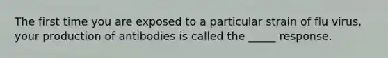 The first time you are exposed to a particular strain of flu virus, your production of antibodies is called the _____ response.