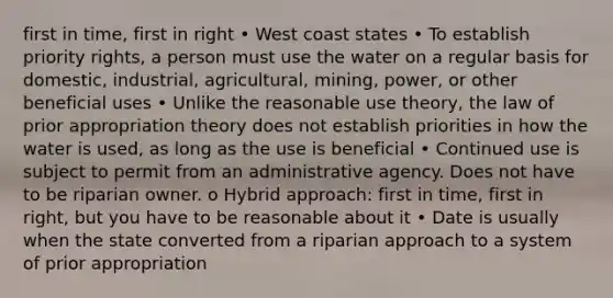 first in time, first in right • West coast states • To establish priority rights, a person must use the water on a regular basis for domestic, industrial, agricultural, mining, power, or other beneficial uses • Unlike the reasonable use theory, the law of prior appropriation theory does not establish priorities in how the water is used, as long as the use is beneficial • Continued use is subject to permit from an administrative agency. Does not have to be riparian owner. o Hybrid approach: first in time, first in right, but you have to be reasonable about it • Date is usually when the state converted from a riparian approach to a system of prior appropriation