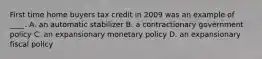 First time home buyers tax credit in 2009 was an example of ____. A. an automatic stabilizer B. a contractionary government policy C. an expansionary monetary policy D. an expansionary fiscal policy