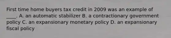 First time home buyers tax credit in 2009 was an example of ____. A. an automatic stabilizer B. a contractionary government policy C. an expansionary monetary policy D. an expansionary fiscal policy